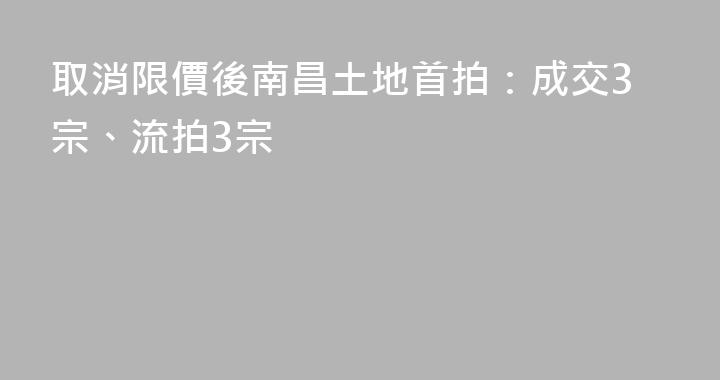取消限價後南昌土地首拍：成交3宗、流拍3宗