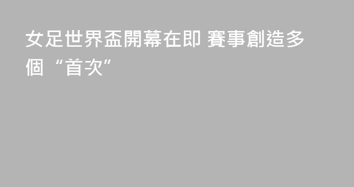 女足世界盃開幕在即 賽事創造多個“首次”