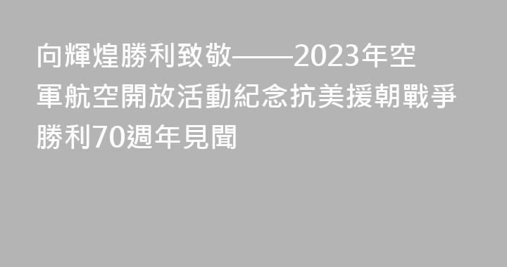 向輝煌勝利致敬——2023年空軍航空開放活動紀念抗美援朝戰爭勝利70週年見聞
