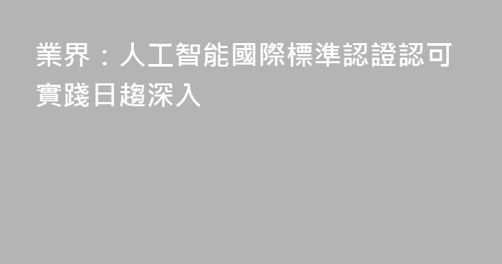 業界：人工智能國際標準認證認可實踐日趨深入