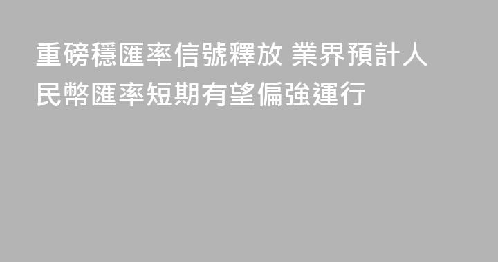 重磅穩匯率信號釋放 業界預計人民幣匯率短期有望偏強運行