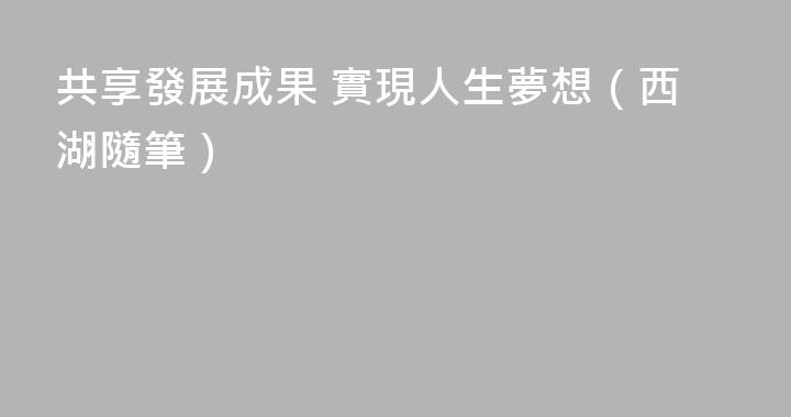 共享發展成果 實現人生夢想（西湖隨筆）