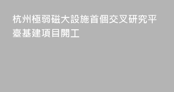 杭州極弱磁大設施首個交叉研究平臺基建項目開工
