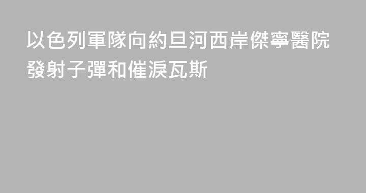 以色列軍隊向約旦河西岸傑寧醫院發射子彈和催淚瓦斯