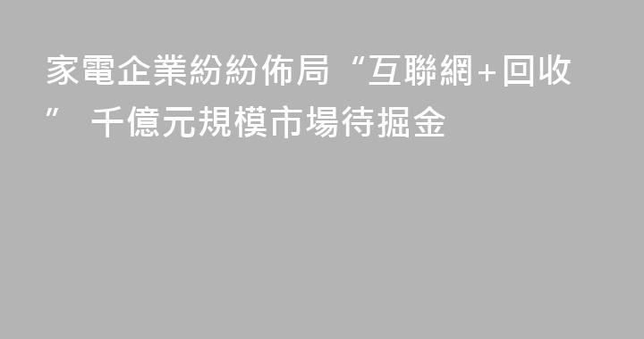 家電企業紛紛佈局“互聯網+回收” 千億元規模市場待掘金