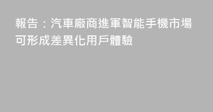 報告：汽車廠商進軍智能手機市場可形成差異化用戶體驗