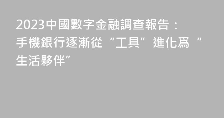 2023中國數字金融調查報告：手機銀行逐漸從“工具”進化爲“生活夥伴”