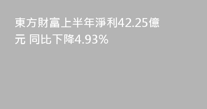 東方財富上半年淨利42.25億元 同比下降4.93%