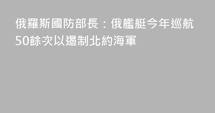 俄羅斯國防部長：俄艦艇今年巡航50餘次以遏制北約海軍