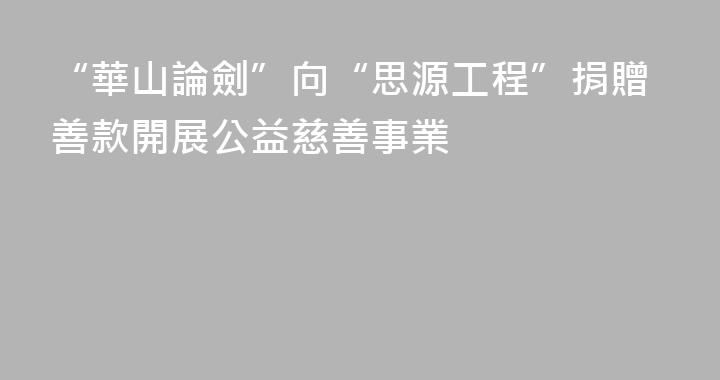 “華山論劍”向“思源工程”捐贈善款開展公益慈善事業