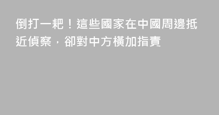 倒打一耙！這些國家在中國周邊抵近偵察，卻對中方橫加指責