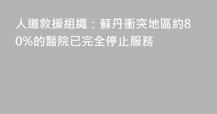 人道救援組織：蘇丹衝突地區約80%的醫院已完全停止服務