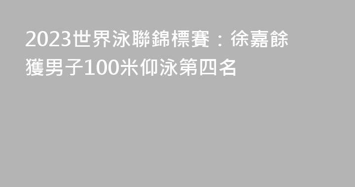 2023世界泳聯錦標賽：徐嘉餘獲男子100米仰泳第四名