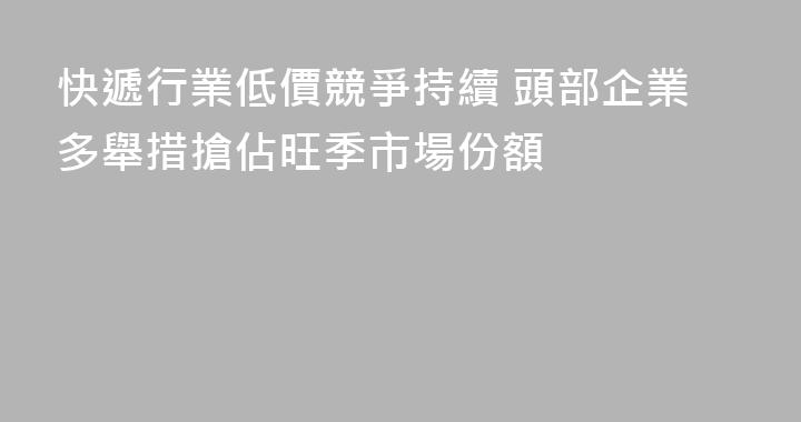 快遞行業低價競爭持續 頭部企業多舉措搶佔旺季市場份額