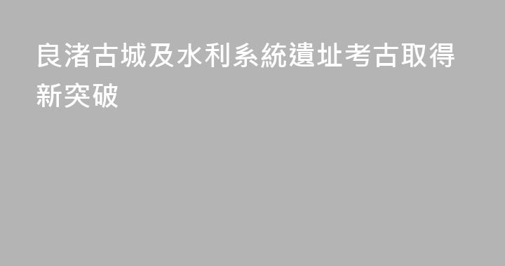 良渚古城及水利系統遺址考古取得新突破