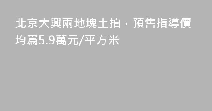 北京大興兩地塊土拍，預售指導價均爲5.9萬元/平方米