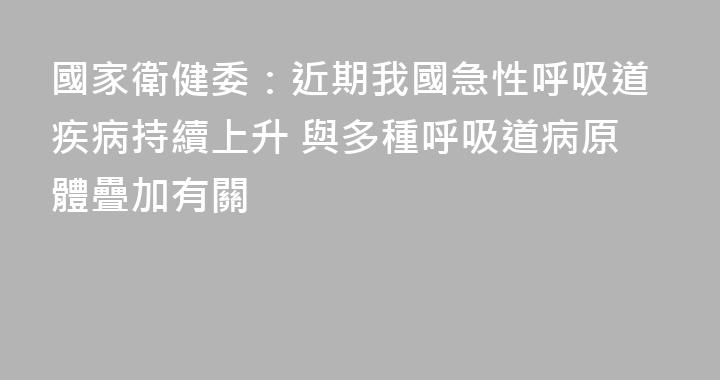 國家衛健委：近期我國急性呼吸道疾病持續上升 與多種呼吸道病原體疊加有關