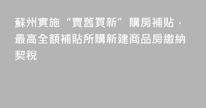 蘇州實施“賣舊買新”購房補貼，最高全額補貼所購新建商品房繳納契稅
