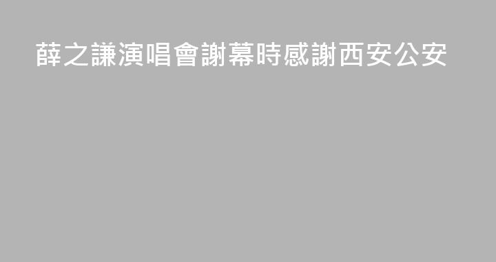 薛之謙演唱會謝幕時感謝西安公安