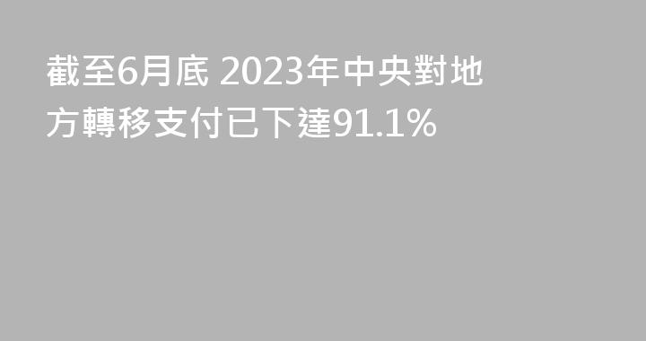截至6月底 2023年中央對地方轉移支付已下達91.1%