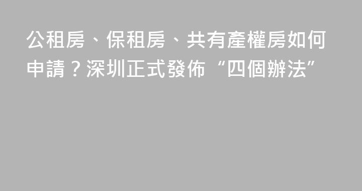 公租房、保租房、共有產權房如何申請？深圳正式發佈“四個辦法”