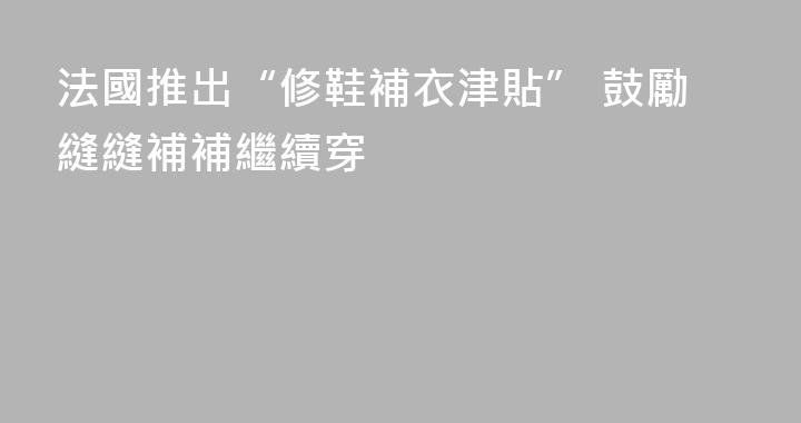 法國推出“修鞋補衣津貼” 鼓勵縫縫補補繼續穿