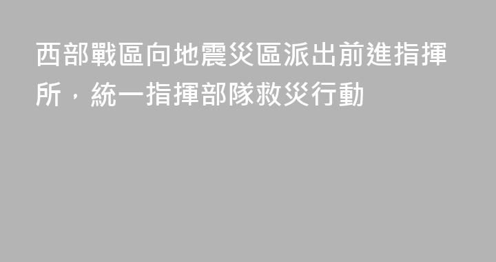 西部戰區向地震災區派出前進指揮所，統一指揮部隊救災行動