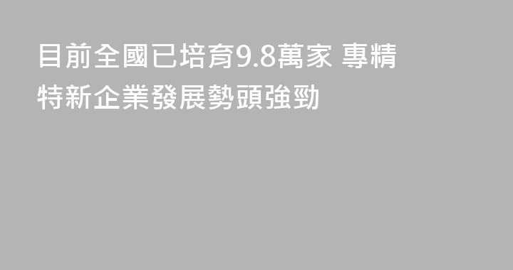 目前全國已培育9.8萬家 專精特新企業發展勢頭強勁