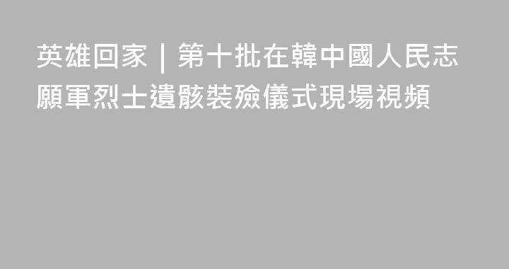英雄回家｜第十批在韓中國人民志願軍烈士遺骸裝殮儀式現場視頻