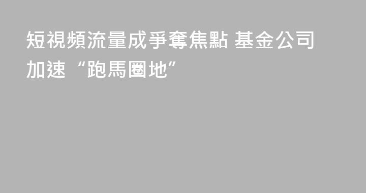 短視頻流量成爭奪焦點 基金公司加速“跑馬圈地”