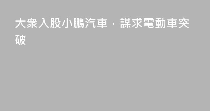 大衆入股小鵬汽車，謀求電動車突破