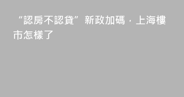 “認房不認貸”新政加碼，上海樓市怎樣了