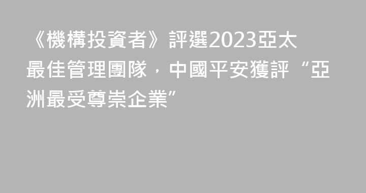《機構投資者》評選2023亞太最佳管理團隊，中國平安獲評“亞洲最受尊崇企業”
