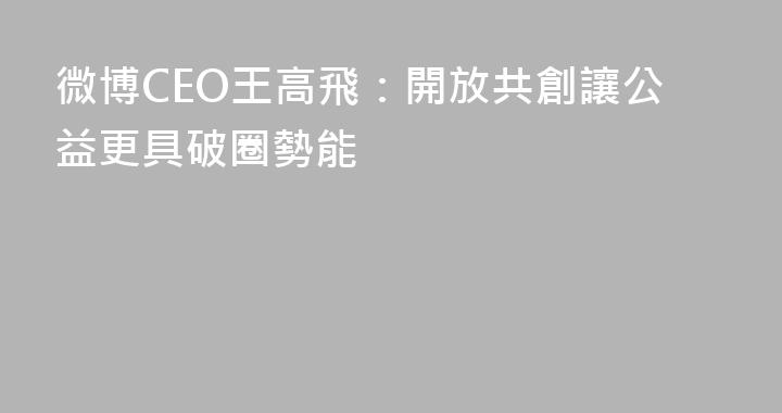 微博CEO王高飛：開放共創讓公益更具破圈勢能