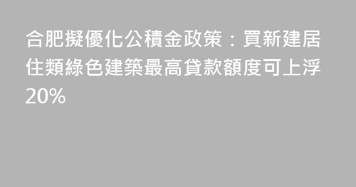 合肥擬優化公積金政策：買新建居住類綠色建築最高貸款額度可上浮20%