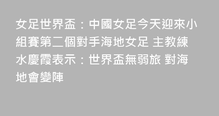 女足世界盃：中國女足今天迎來小組賽第二個對手海地女足 主教練水慶霞表示：世界盃無弱旅 對海地會變陣
