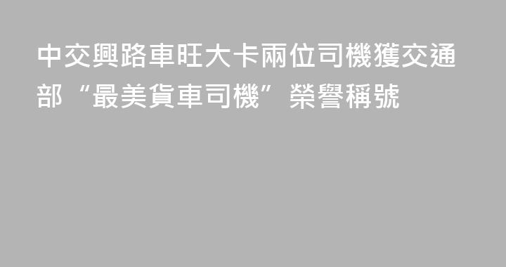 中交興路車旺大卡兩位司機獲交通部“最美貨車司機”榮譽稱號