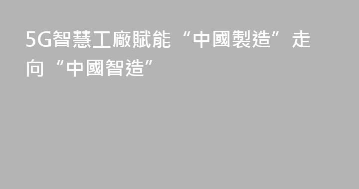 5G智慧工廠賦能“中國製造”走向“中國智造”