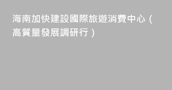 海南加快建設國際旅遊消費中心（高質量發展調研行）
