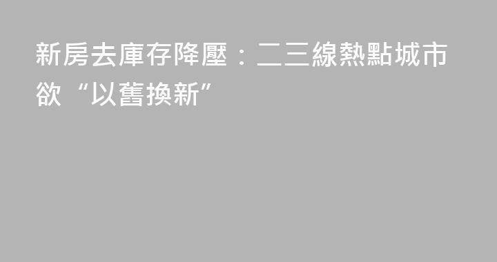 新房去庫存降壓：二三線熱點城市欲“以舊換新”