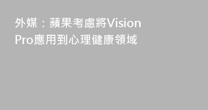 外媒：蘋果考慮將Vision Pro應用到心理健康領域