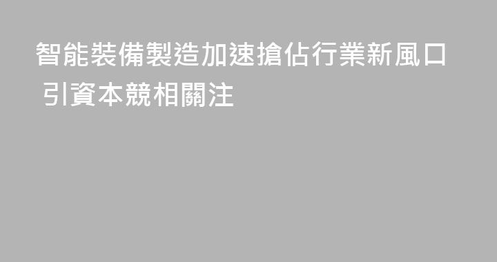 智能裝備製造加速搶佔行業新風口 引資本競相關注