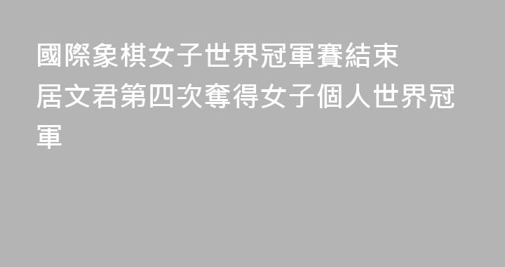國際象棋女子世界冠軍賽結束  居文君第四次奪得女子個人世界冠軍
