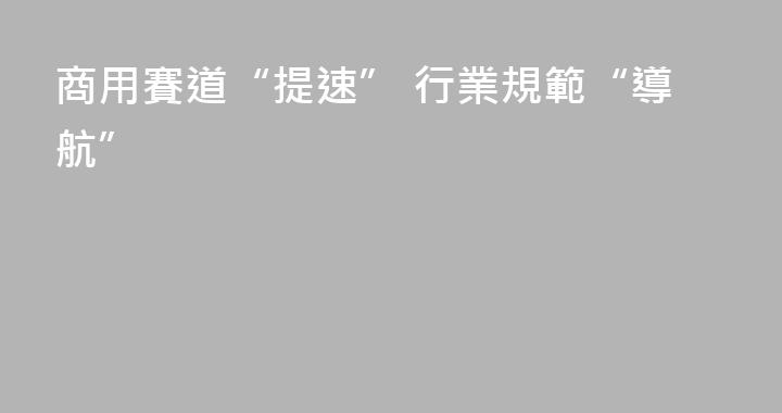 商用賽道“提速” 行業規範“導航”