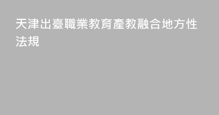 天津出臺職業教育產教融合地方性法規