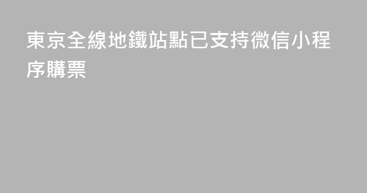 東京全線地鐵站點已支持微信小程序購票