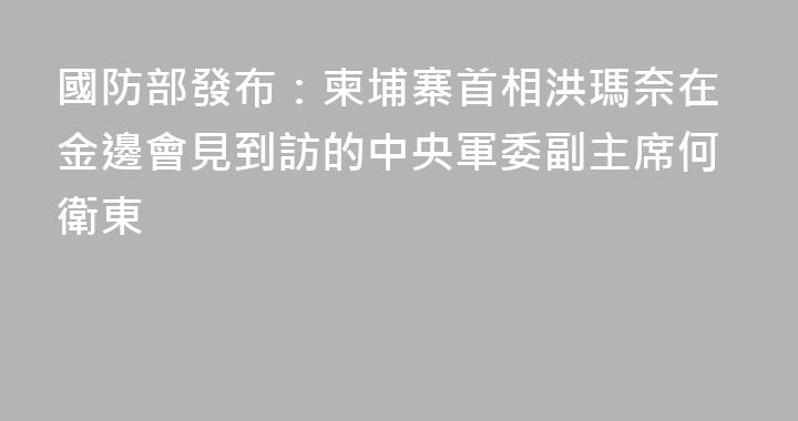 國防部發布：柬埔寨首相洪瑪奈在金邊會見到訪的中央軍委副主席何衛東