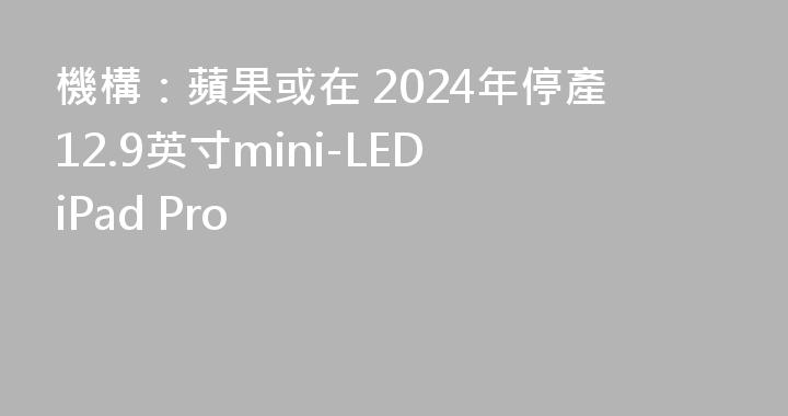 機構：蘋果或在 2024年停產12.9英寸mini-LED iPad Pro