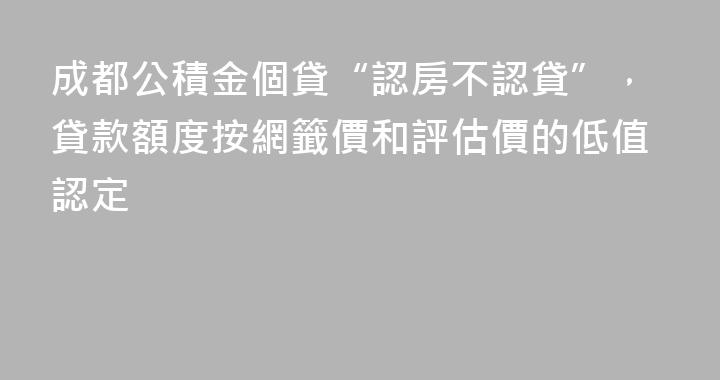 成都公積金個貸“認房不認貸”，貸款額度按網籤價和評估價的低值認定