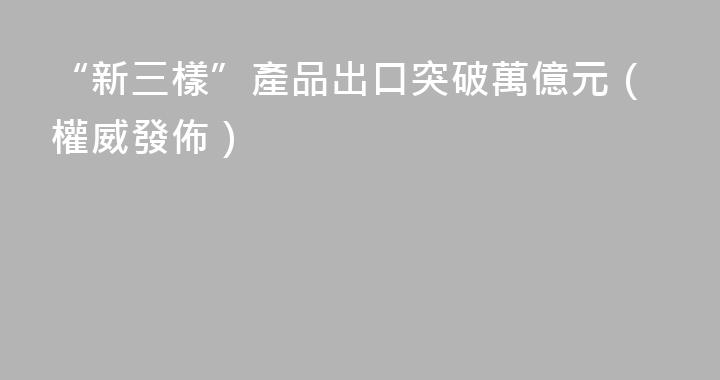 “新三樣”產品出口突破萬億元（權威發佈）
